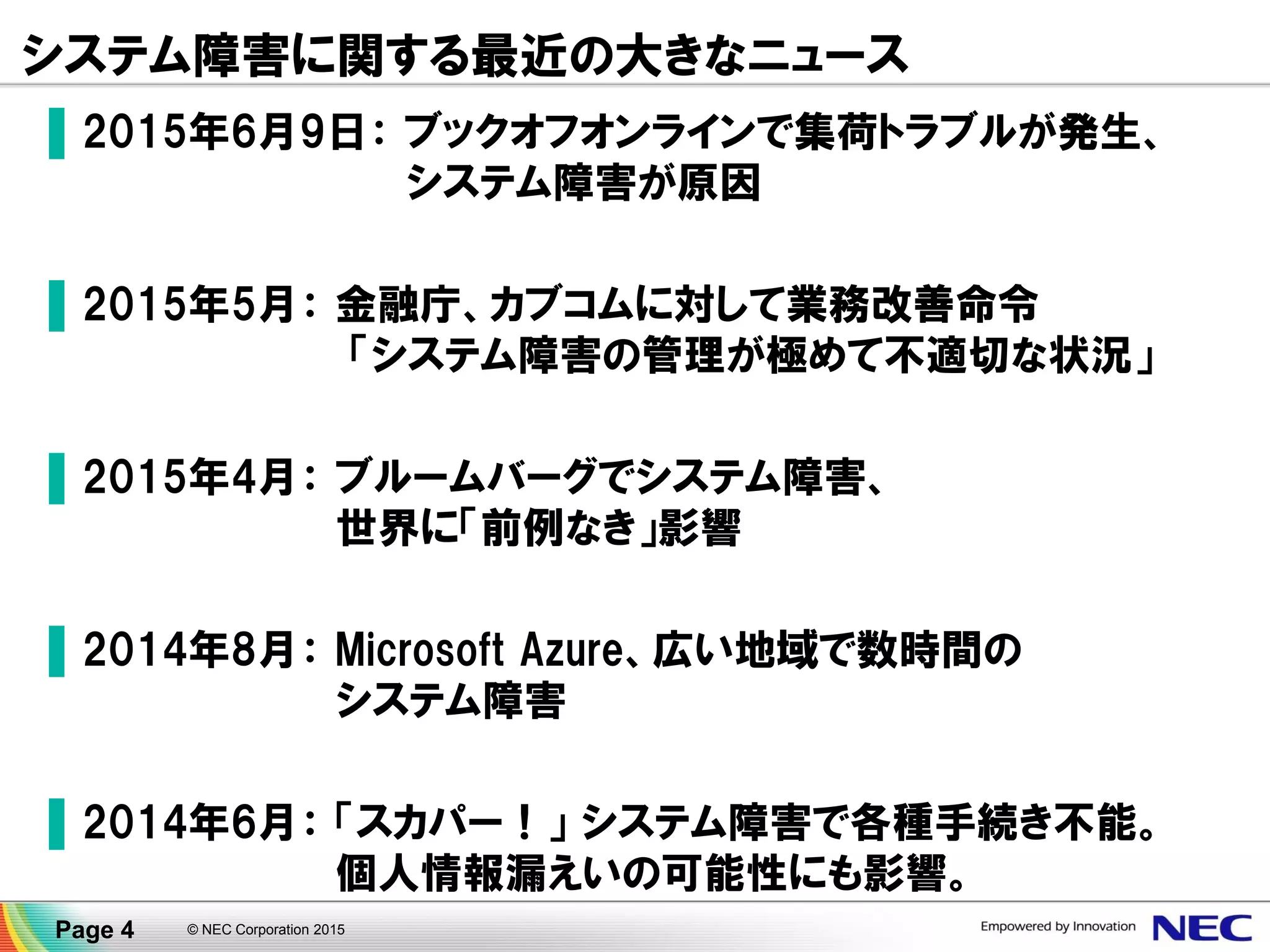 システム障害に関する最近の大きなニュース
▐ 2015年6月9日： ブックオフオンラインで集荷トラブルが発生、
システム障害が原因
▐ 2015年5月： 金融庁、カブコムに対して業務改善命令
「システム障害の管理が極めて不適切な状況」
▐ 2015年4月： ブルームバーグでシステム障害、
世界に「前例なき」影響
▐ 2014年8月： Microsoft Azure、広い地域で数時間の
システム障害
▐ 2014年6月： 「スカパー！」 システム障害で各種手続き不能。
個人情報漏えいの可能性にも影響。
Page 4 © NEC Corporation 2015
 
