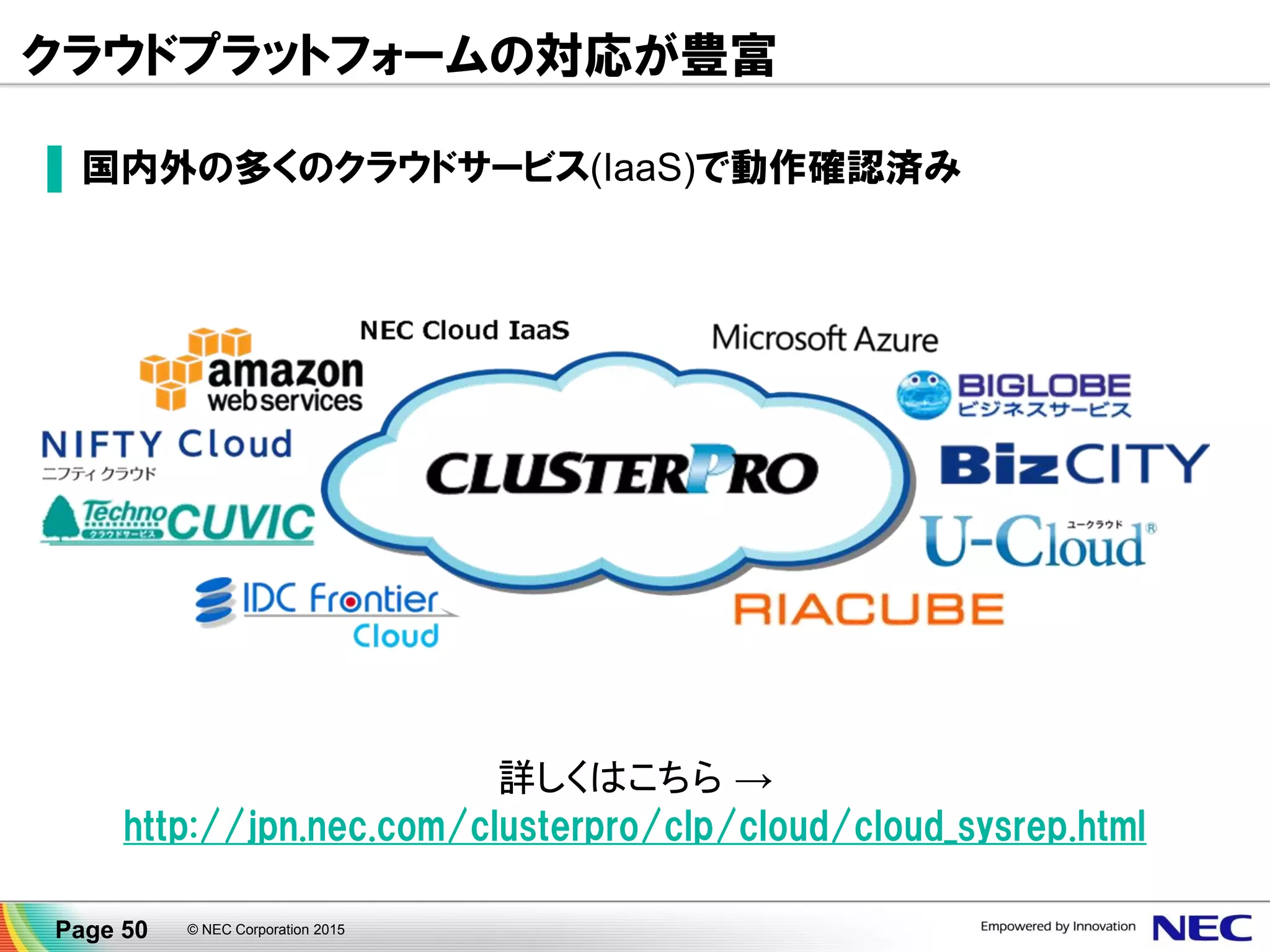 CLUSTERPROクラスタ構築ガイド
▐ クラウドサービス毎の構築手順をWebで公開
▐ オンプレミスとの違いを中心にポイントを整理 (ex.仮想アドレスの切替方法)
詳しくはこちら → http://jpn.nec.com/clusterpro/clp/cloud/cloud_sysrep.html
※クラスタ構築ガイド未掲載のクラウドサービスについてはお問合せください。
Page 50 © NEC Corporation 2015
 