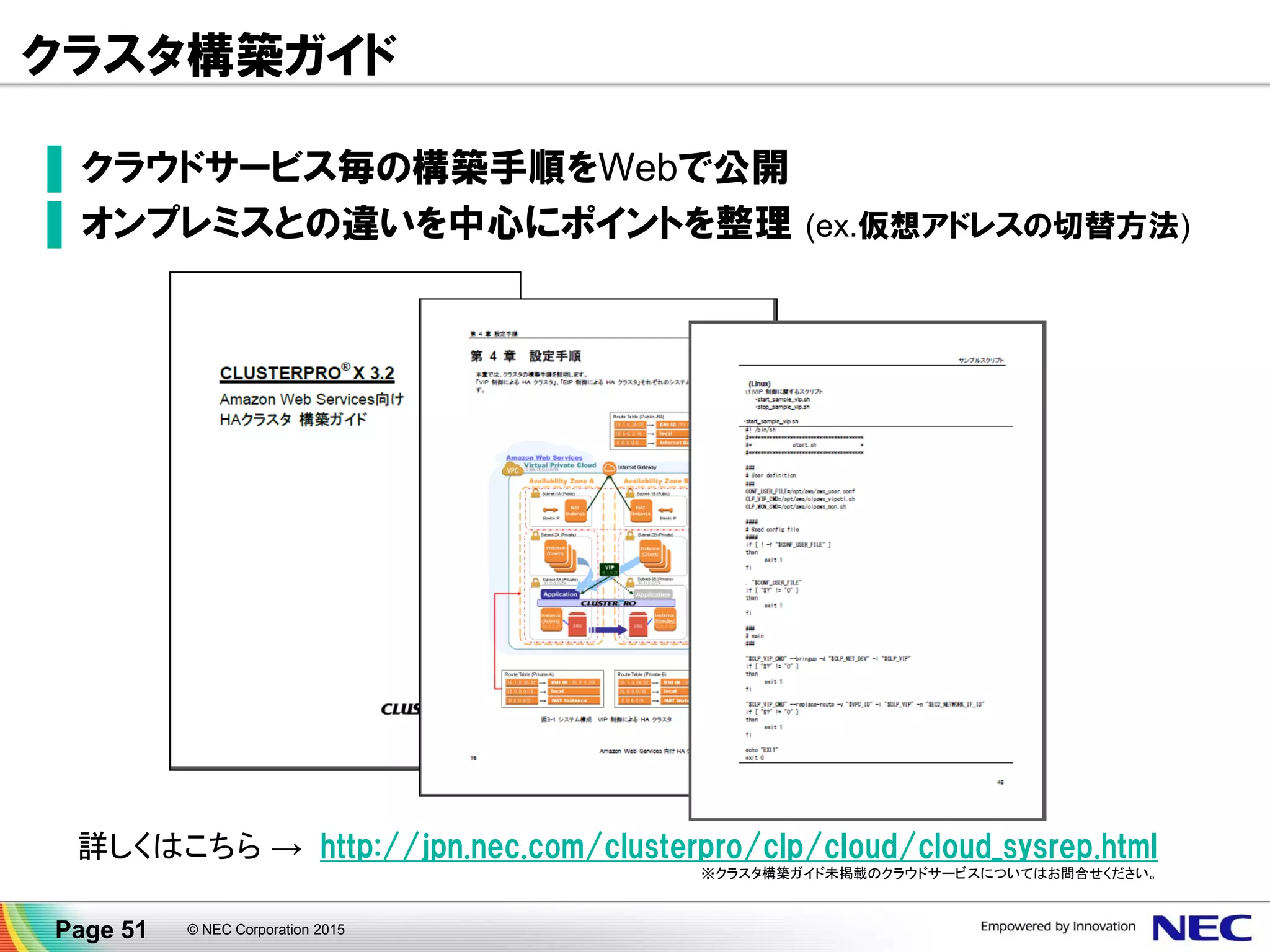© NEC Corporation 2015Page 51
設定集により構築時間 短縮 CLUSTERPRO Ｓｔａｒｔｕｐ Kｉｔ
構築に便利な『クラスタシステム生成仕様書』や『システムチェックリスト』を収録
■システム事（共有型/データミラー型）にチェック可能
なチェックシートを収録
■クラスタ状態遷移表（Windows/Linux）も完全収録
■各グループリソースの詳細
な仕組み
■各監視オプションや各モニ
タリソースの詳細な仕組み
■ネットワークパーティション
解決補足資料
■ウィザード形式によりスクリプト
テンプレートを収録
■若干の修正を行うだけで、個
別なシステムに最適なスクリプト
を作成することが可能
■無駄な環境構築時間の増加を防ぎ、導入をスムーズ
に実現することが可能
1.クラスタシステム生成仕様書 2. システムチェックリスト
3. 機能解説資料 4. スクリプトテンプレート
SAP HANA ｏｎ AWS連携 のホワイトペーパー＆連携スクリプトは 4．スクリプトテンプレートに収録されています。
 