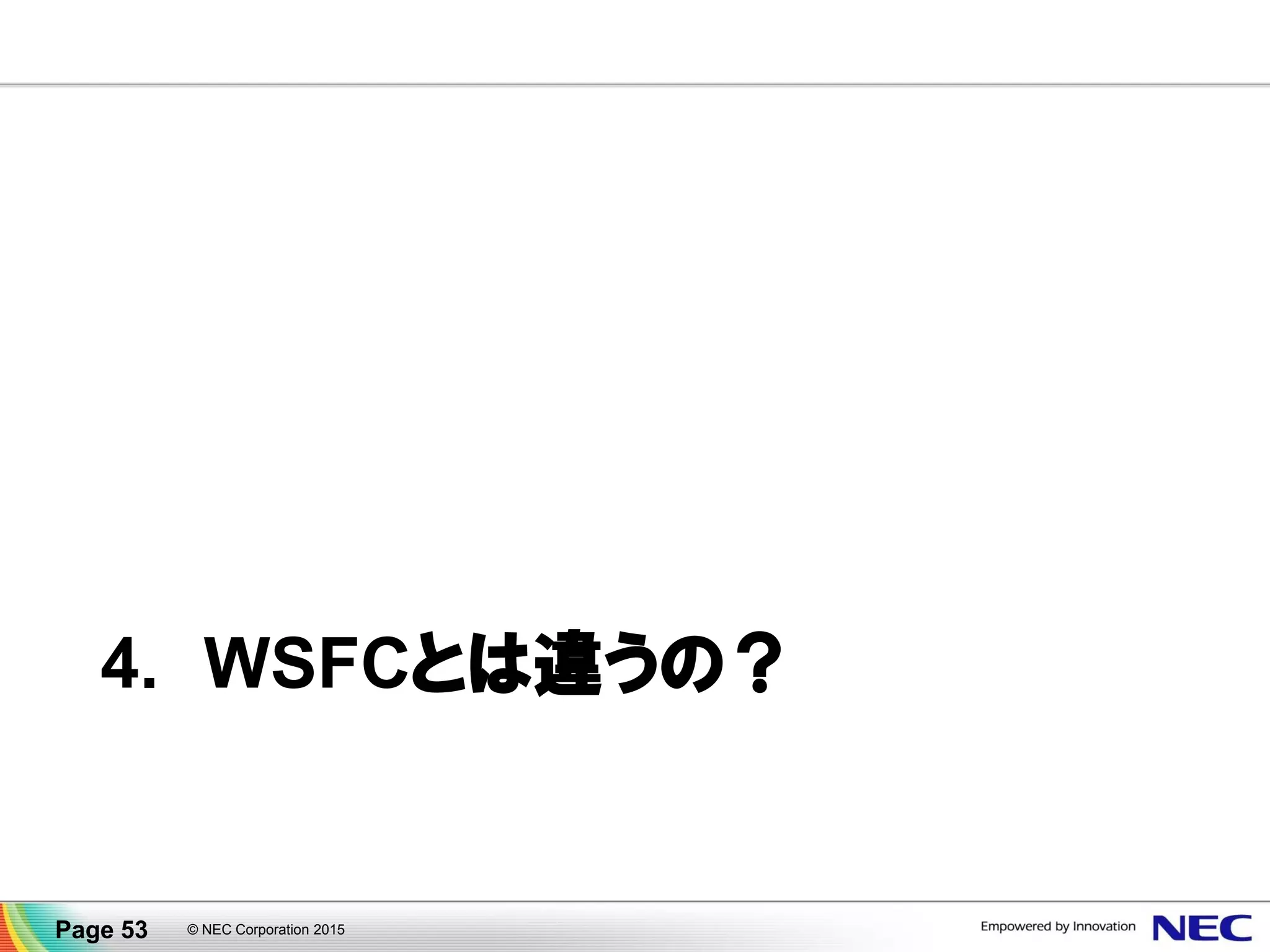 データミラー機能も用意されています
▐ disk to disk、ブロック単位、ネットワーク越しにデータ同期
▐ アプリケーションに依存せず様々な業務でデータ保護
▐ 遠隔地を結んで災害対策
▐ 最大で 8:1 クラスタ構成 (1クラスタあたり最大8個のディスク)
▐ Active/Standby が切り替わると、同期の方向も自動的に切り替わる
Availability Zone B
クラスタ
ノード
(待機系)
業務
データ
Availability Zone A
業務
データ
クラスタ
ノード
(現用系)
ミラーリング
差分ブロック
Page 53 © NEC Corporation 2015
 