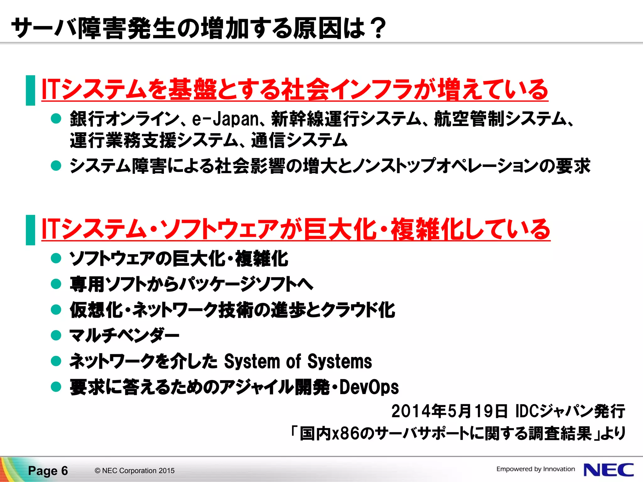 サーバ障害発生の増加する原因は？
▐ ITシステムを基盤とする社会インフラが増えている
 銀行オンライン、e-Japan、新幹線運行システム、航空管制システム、
運行業務支援システム、通信システム
 システム障害による社会影響の増大とノンストップオペレーションの要求
▐ ITシステム・ソフトウェアが巨大化・複雑化している
 ソフトウェアの巨大化・複雑化
 専用ソフトからパッケージソフトへ
 仮想化・ネットワーク技術の進歩とクラウド化
 マルチベンダー
 ネットワークを介した System of Systems
 要求に答えるためのアジャイル開発・DevOps
2014年5月19日 IDCジャパン発行
「国内x86のサーバサポートに関する調査結果」より
Page 6 © NEC Corporation 2015
 