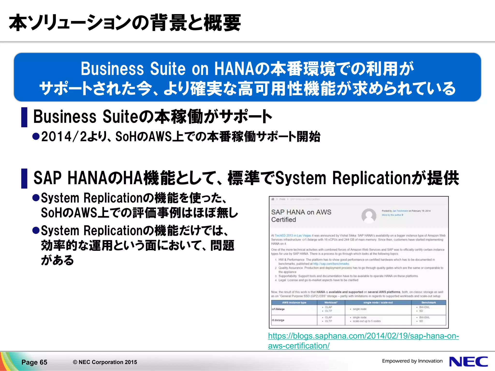 Page 65 © NEC Corporation 2015
2015/1/30 NECプレスリリース配信！
▌本ソリューションの導入により、CLUSTERPROが、AWS
上で稼働するSAP HANAを活用したシステム全体の
障害を自動的に検知し、待機サーバに自動的に切替
えることが可能となり、基幹業務システムに求められる
高可用性および運用効率化を実現。
▌本ソリューションは、日本を含むアジア・パシフィックで
5年連続シェアNo.1を獲得している、NECの高可用性
クラスタリングソフト「CLUSTERPRO」を活用して提供。
http://jpn.nec.com/press/201501/20150130_01.html
NEC、AWS上で稼働するSAP HANA®の可用性を
向上するソリューションを販売開始
～クラウド基盤上での高信頼な基幹業務システムを実現～
 