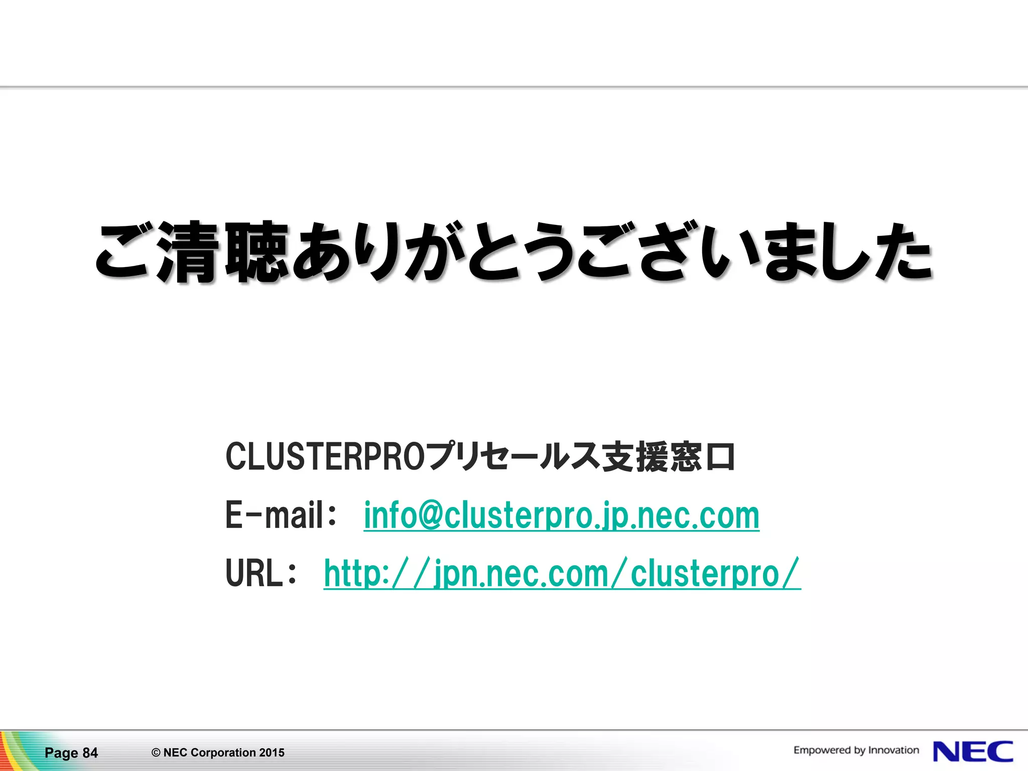 © NEC Corporation 2015Page 84
講師プロフィール
日本電気株式会社
クラウドプラットフォーム事業部 CLUSTERPROグループ
マネージャー 船田泰伸
NECで2001年より高可用性ソフトウェア 'CLUSTERPRO
(クラスタープロ)' の製品ビジネスに従事している。
製販一体の体制のもと多様化する現場の声やニーズを吸上げ設計に
反映し、製品の機能強化に取組むための橋渡しを担っている。
 