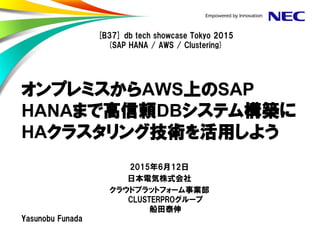 オンプレミスからAWS上のSAP
HANAまで高信頼DBシステム構築に
HAクラスタリング技術を活用しよう
2015年6月12日
日本電気株式会社
クラウドプラットフォーム事業部
CLUSTERPROグループ
船田泰伸
[B37] db tech showcase Tokyo 2015
(SAP HANA / AWS / Clustering)
Yasunobu Funada
 