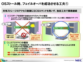 ＯＳストール時、フェイルオーバを成功させる工夫①
ストール
共有ディスク
を握ったまま
SCSIリザーブで
共有ディスクを
取得できない！
フェイルオーバ失敗！
ストール
フェイルオーバ成功！
▐ SCSIリザーブを利用する他社のクラスタソフトの場合
 SCSIリザーブにより現用系が共有ディスクを握ったまま中途半端にOSストールした場合、待機系がリザーブで
きずにフェイルオーバは失敗します。
▐ CLUSTERPROの場合
 SCSIリザーブを利用せず、ブロックデバイスに対する ioctl() を発行することにより共有
ディスクをアクセス制御します。
• 共有ディスク活性時は、読み書き可能（Read/Write）を発行
• 共有ディスク非活性時は、読み込み専用（Read Only）を発行
 OSストール時の業務継続を可能にします。
 HW依存しないため、どのような共有ストレージも利用可能にします。
共有ストレージのアクセス制御にＳＣＳＩコマンドを用いず、独自工夫で業務継続
読み込み専用を
解除し、共有
ディスクをマウン
トできる！
Page 21 © NEC Corporation 2015
 
