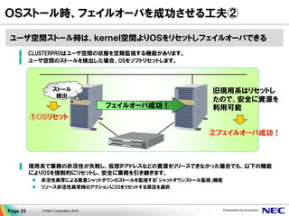 ▐ CLUSTERPROはユーザ空間の状態を定期監視する機能があります。
▐ ユーザ空間のストールを検出した場合、OSをソフトリセットします。
▐ 現用系で業務の非活性が失敗し、仮想IPアドレスなどの資源をリリースできなかった場合でも、以下の機能
によりOSを強制的にリセットし、安全に業務を引き継ぎます。
 非活性異常による緊急シャットダウンのストールを監視する「シャットダウンストール監視」機能
 リソース非活性異常時のアクションにOSをリセットする項目を選択
ストール
検出
ＯＳストール時、フェイルオーバを成功させる工夫②
①OSリセット
②フェイルオーバ成功！
旧現用系はリセットし
たので、安全に資源を
利用可能フェイルオーバ成功！
ユーザ空間ストール時は、ｋｅｒｎｅｌ空間よりＯＳをリセットしフェイルオーバできる
Page 22 © NEC Corporation 2015
 
