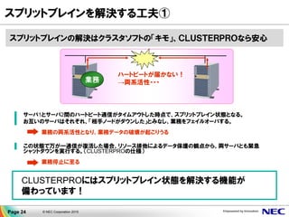 ▐ サーバ1とサーバ2間のハートビート通信がタイムアウトした時点で、スプリットブレイン状態となる。
▐ お互いのサーバはそれぞれ、「相手ノードがダウンした」とみなし、業務をフェイルオーバする。
業務の両系活性となり、業務データの破壊が起こりうる
▐ この状態で万が一通信が復活した場合、リソース排他によるデータ保護の観点から、両サーバとも緊急
シャットダウンを実行する。（CLUSTERPROの仕様）
業務停止に至る
ハートビートが届かない！
→両系活性・・・業務
スプリットブレインを解決する工夫①
CLUSTERPROにはスプリットブレイン状態を解決する機能が
備わっています！
スプリットブレインの解決はクラスタソフトの「キモ」、ＣＬＵＳＴＥＲＰＲＯなら安心
Page 24 © NEC Corporation 2015
 
