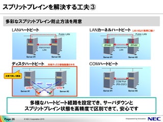 Public LAN
Interconnect
LAN
Server #1 Server #2
Server #1 Server #2
write
read read
write
多彩なスプリットブレイン防止方法を用意
スプリットブレインを解決する工夫③
多様なハートビート経路を設定でき、サーバダウンと
スプリットブレイン状態を高精度で区別できて、安心です
ディスクハートビート
LANハートビート
Server #1 Server #2
COM Port
(RS-232C)
COMハートビート
Public LAN
Interconnect
LAN
Server #1 Server #2
driver driver
LAN HBより負荷に強いLANカーネルハートビート
共有ディスク排他制御のキモ
次頁で詳しく解説
Page 26 © NEC Corporation 2015
 