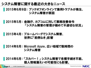 システム障害に関する最近の大きなニュース
▐ 2015年6月9日： ブックオフオンラインで集荷トラブルが発生、
システム障害が原因
▐ 2015年5月： 金融庁、カブコムに対して業務改善命令
「システム障害の管理が極めて不適切な状況」
▐ 2015年4月： ブルームバーグでシステム障害、
世界に「前例なき」影響
▐ 2014年8月： Microsoft Azure、広い地域で数時間の
システム障害
▐ 2014年6月： 「スカパー！」 システム障害で各種手続き不能。
個人情報漏えいの可能性にも影響。
Page 4 © NEC Corporation 2015
 