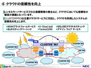 ④ クラウドの信頼性を向上
▐レンタルサーバサービスでの大規模障害の発生など、クラウドにおいても信頼性の
確保が課題となっています。
▐CLUSTERPROは主要クラウドサービスに対応し、クラウドを利用したシステムの
信頼性を向上します。
© NEC Corporation 2015Page 40
InstanceInstance
業務 業務
ミラーリング
アクティブ
スタンバイ
データ データ
NOAHプラットフォームサービス
Bizホスティングベーシック
U-Cloud IaaS
TechnoCUVIC
BIGLOBEクラウドホスティング
アマゾン ウェブ サービス
 