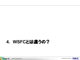 データミラー機能も用意されています
▐ disk to disk、ブロック単位、ネットワーク越しにデータ同期
▐ アプリケーションに依存せず様々な業務でデータ保護
▐ 遠隔地を結んで災害対策
▐ 最大で 8:1 クラスタ構成 (1クラスタあたり最大8個のディスク)
▐ Active/Standby が切り替わると、同期の方向も自動的に切り替わる
Availability Zone B
クラスタ
ノード
(待機系)
業務
データ
Availability Zone A
業務
データ
クラスタ
ノード
(現用系)
ミラーリング
差分ブロック
Page 53 © NEC Corporation 2015
 
