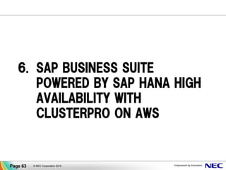 クラウドリソース (*)
Availability Zone BAvailability Zone A
業務
データ ミラーリング
クラスタ
ノード
(待機系)
業務
データ
クラスタ
ノード
(現用系)
データベースデータベース
業務アプリケーション 業務アプリケーション
仮想IP
(ルータ)
障害、災害時に自動切替
画面に値を入れるだけ！
(*)
クラウドリソースは、パブリッククラウド上にCLUSTERPROを導入する
際に使用するグループリソース、モニタリソースの総称です。製品中で
は下記の名称で表示されます。
「AWS Elastic IPリソース」、「AWS 仮想IPリソース」、「Azure プローブ
ポートリソース」、「AWS Elastic IP監視リソース」、「AWS 仮想IP監視
リソース」、「AWS AZ監視リソース」、「Azure プローブポート監視リ
ソース」、「Azure ロードバランス監視リソース」
CLUSTERPROのクラウド対応状況についてはWebサイトでご確認ください
http://jpn.nec.com/clusterpro/clp/cloud/cloud_sysrep.html
パブリッククラウド向けの設定が容易になりました。
▐ 仮想IPアドレスの切替等、クラウドサービスのAPI知識が求められる操作もGUI
に必要な値を入れるだけで設定完了。
▐ アマゾン ウェブ サービス(AWS)、Microsoft Azure に対応。
© NEC Corporation 2015Page 63
CLUSTERPRO X 3.3 新機能
 