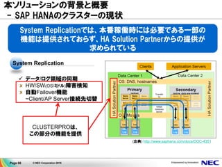 Page 66 © NEC Corporation 2015
本ソリューションの背景と概要
▌Business Suiteの本稼働がサポート
2014/2より、SoHのAWS上での本番稼働サポート開始
▌SAP HANAのHA機能として、標準でSystem Replicationが提供
System Replicationの機能を使った、
SoHのAWS上での評価事例はほぼ無し
System Replicationの機能だけでは、
効率的な運用という面において、問題
がある
Business Suite on HANAの本番環境での利用が
サポートされた今、より確実な高可用性機能が求められている
https://blogs.saphana.com/2014/02/19/sap-hana-on-
aws-certification/
 