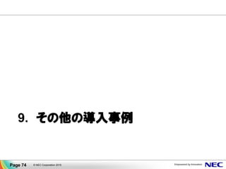 CLUSTERPROの「データミラー
型クラスタ」で冗長化しました。
クラウドのSLA(99.95+%)が適
用される冗長構成が作れたの
で、安心してクラウドに移行でき
ます。
既設システムをクラウドに移行します。いま使ってい
る某クラスタソフトが移行できるか問合せたら、動
作しないと言われました(某M社)。そ
のクラウドでは共有ディスクが提供さ
れないためだと。。。
VM を分散配置した上で
CLUSTERPROで冗長化することにより
クラウドの高いサービスレベルを享受
事例. 某情報通信業導入事例
Page 74 © NEC Corporation 2015
 