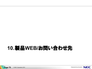 試用版／動作環境／マニュアル／主要ソフトウェアのクラスタ構築ガイドなど、
豊富な情報を公開しています！
▐ CLUSTERPROホームページ
http://jpn.nec.com/clusterpro/
▐ 試用版
http://jpn.nec.com/clusterpro/clp/data/trial.html
フル機能が使える試用版をダウンロードいただけます！
▐ 動作環境
http://jpn.nec.com/clusterpro/clp/environment.html
▐ マニュアル （システム構成ガイド）
http://jpn.nec.com/clusterpro/clp/manual.html
▐ ソフトウェア構築ガイド （PPガイド）
Oracle、SQL Server他、主要ソフトウェアのクラスタ構築ガイドを公開！
(Windows) http://jpn.nec.com/clusterpro/clp/windows/document/pp_x.html
(Linux) http://jpn.nec.com/clusterpro/clp/linux/document/howto_x30.html
▐ FAQ
http://www.support.nec.co.jp/View.aspx?id=3140101267
※一部、コンテンツの閲覧にはCLUSTERPROのPP・サポートサービスのご契約が必要です。
© NEC Corporation 2015Page 79
製品ご紹介サイト／お問い合わせ先
製品ご紹介サイト
 
