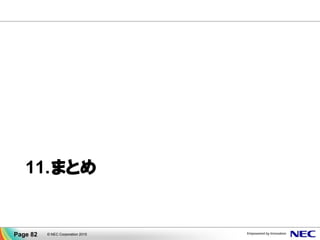 まとめ
体制・メニュー 経験値・ノウハウ
業界No1の技術の
活用
パートナー様との
取組み
ＮＥＣは高可用性技術の開発・強化に
これからも全力で取り組んでまいります
• 自社製品の筆頭とし
て当初よりWORKS
活動を展開
• 適宜専門の保守体制
• ソリューションメニュー
• 合格者数No1
• 高可用性ソリュー
ション
• 運用実装の実際
• ハンズオンセミナー
技術認定制度の
展開
CLUSTERPRO
高可用性技術
• HAクラスタをはじめ
高可用性技術を磨き
さらなる可用性向上
• 障害検出範囲の拡大化
• 自動切替で業務停止縮小
© NEC Corporation 2015
Page 82
 