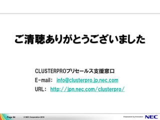 © NEC Corporation 2015Page 84
講師プロフィール
日本電気株式会社
クラウドプラットフォーム事業部 CLUSTERPROグループ
マネージャー 船田泰伸
NECで2001年より高可用性ソフトウェア 'CLUSTERPRO
(クラスタープロ)' の製品ビジネスに従事している。
製販一体の体制のもと多様化する現場の声やニーズを吸上げ設計に
反映し、製品の機能強化に取組むための橋渡しを担っている。
 