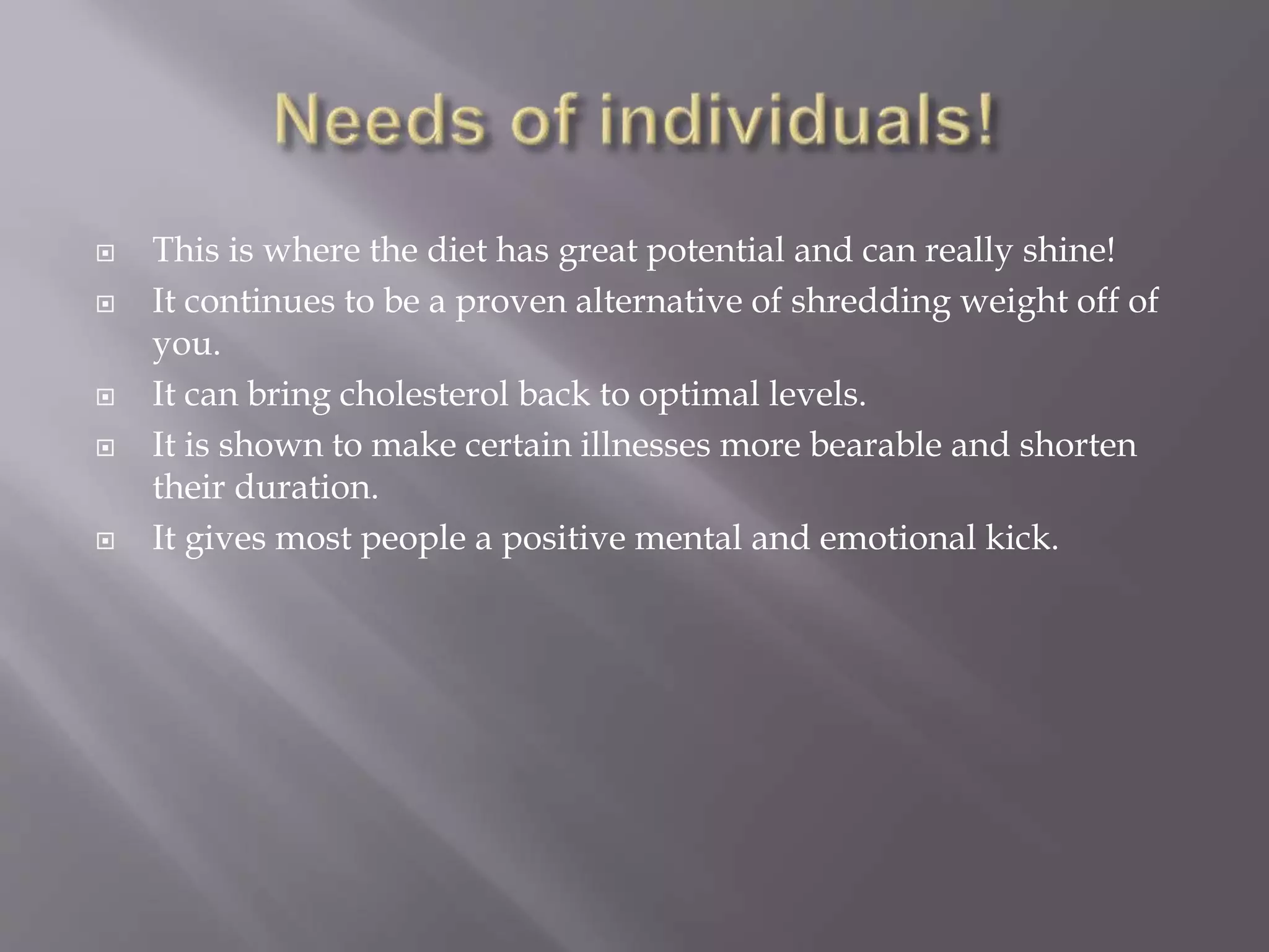  This is where the diet has great potential and can really shine!
 It continues to be a proven alternative of shredding weight off of
you.
 It can bring cholesterol back to optimal levels.
 It is shown to make certain illnesses more bearable and shorten
their duration.
 It gives most people a positive mental and emotional kick.
 