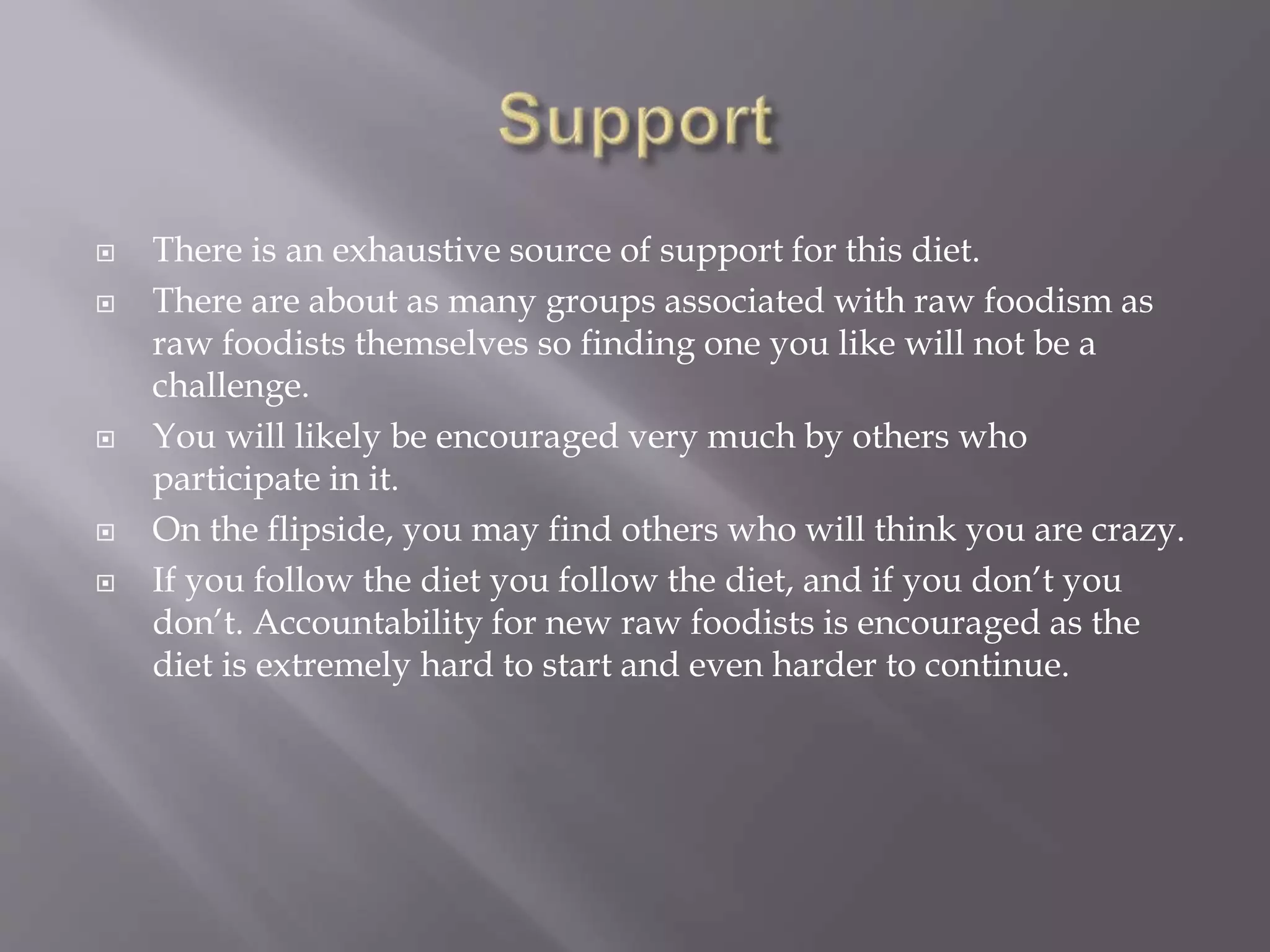  There is an exhaustive source of support for this diet.
 There are about as many groups associated with raw foodism as
raw foodists themselves so finding one you like will not be a
challenge.
 You will likely be encouraged very much by others who
participate in it.
 On the flipside, you may find others who will think you are crazy.
 If you follow the diet you follow the diet, and if you don’t you
don’t. Accountability for new raw foodists is encouraged as the
diet is extremely hard to start and even harder to continue.
 