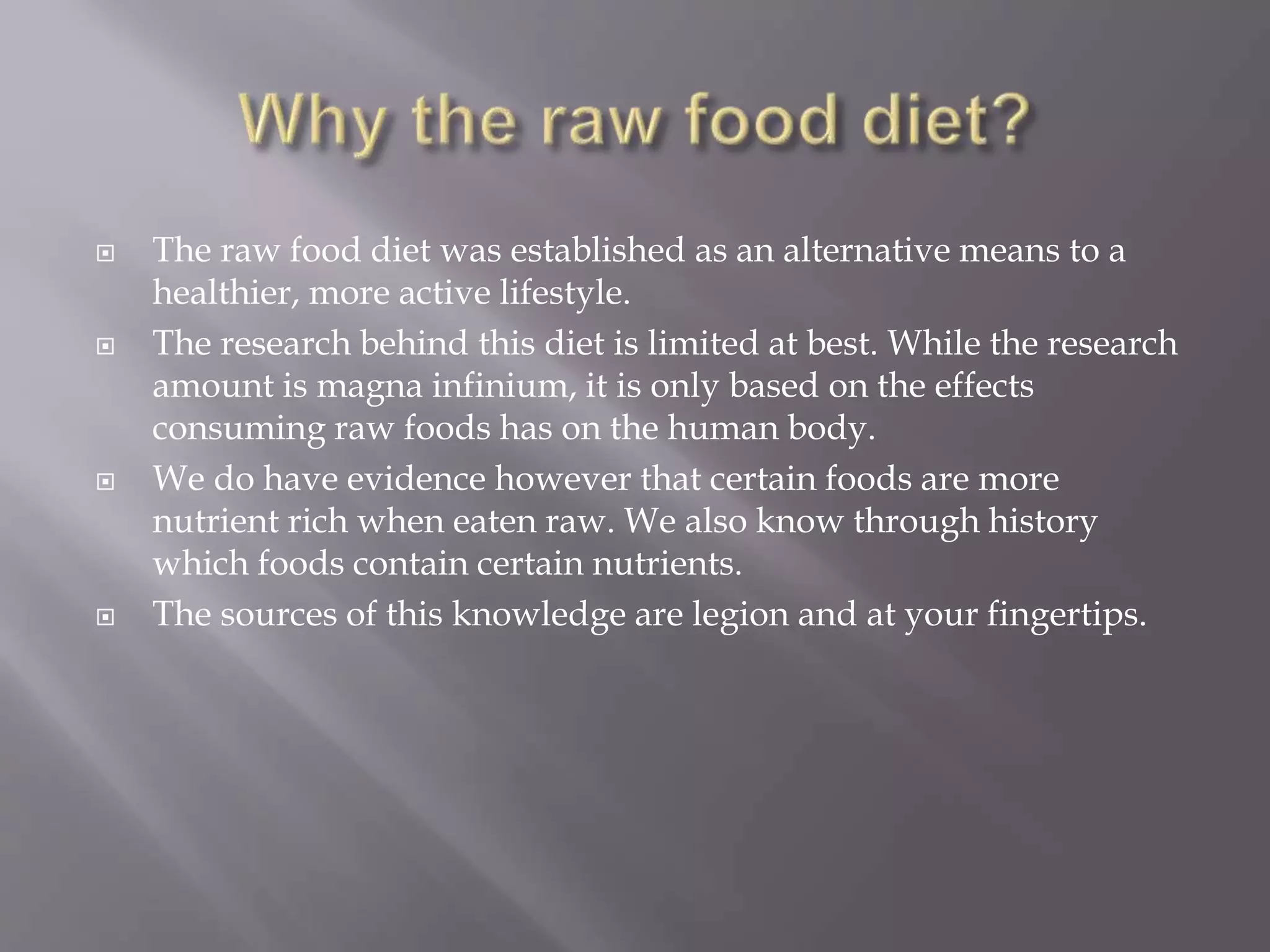  The raw food diet was established as an alternative means to a
healthier, more active lifestyle.
 The research behind this diet is limited at best. While the research
amount is magna infinium, it is only based on the effects
consuming raw foods has on the human body.
 We do have evidence however that certain foods are more
nutrient rich when eaten raw. We also know through history
which foods contain certain nutrients.
 The sources of this knowledge are legion and at your fingertips.
 