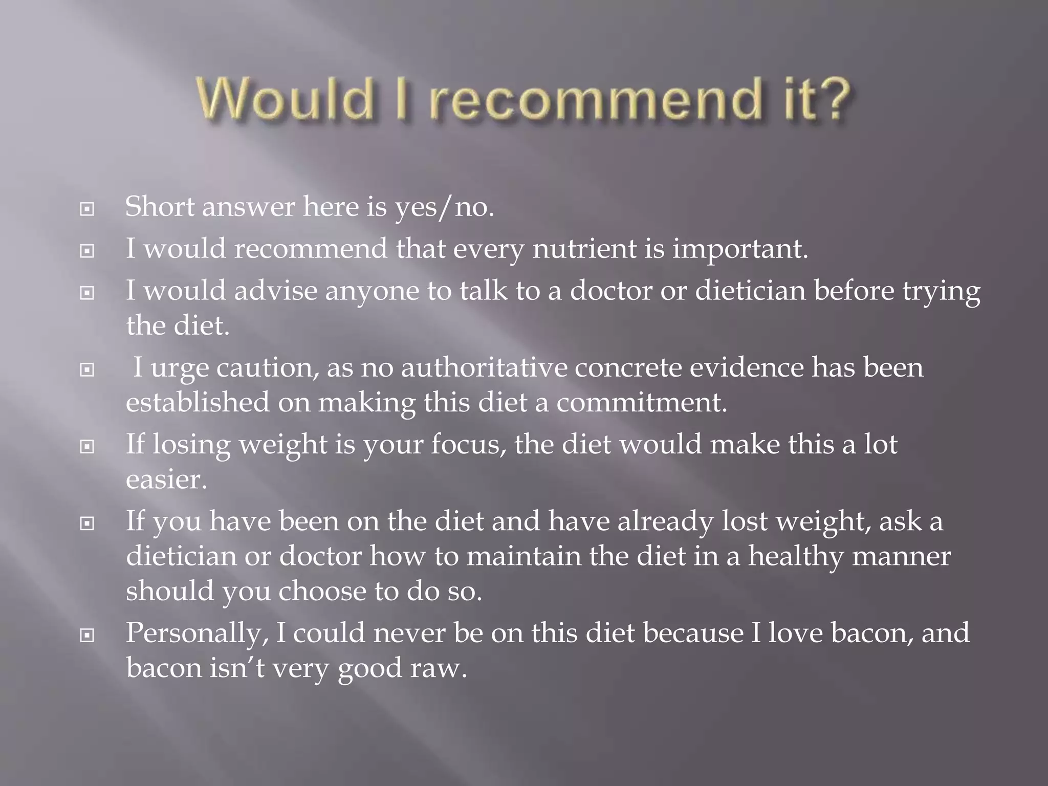  Short answer here is yes/no.
 I would recommend that every nutrient is important.
 I would advise anyone to talk to a doctor or dietician before trying
the diet.
 I urge caution, as no authoritative concrete evidence has been
established on making this diet a commitment.
 If losing weight is your focus, the diet would make this a lot
easier.
 If you have been on the diet and have already lost weight, ask a
dietician or doctor how to maintain the diet in a healthy manner
should you choose to do so.
 Personally, I could never be on this diet because I love bacon, and
bacon isn’t very good raw.
 