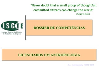 DOSSIER DE COMPETÊNCIAS
LICENCIADOS EM ANTROPOLOGIA
"Never doubt that a small group of thoughtful,
committed citizans can change the world"
(Margaret Mead)
RA – Antropologia – ISCTE 2008
 