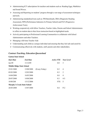Page | 3
 Administrating ICT subscriptions for teachers and students such as: Reading Eggs, Mathletics
and Sound Waves.
 Assessing and Reporting on students’ progress through a vast range of assessment techniques
and tools.
 Administering standardized tests such as: PM Benchmark, DRA (Diagnostic Reading
Assessment, PIPS (Performance Indicators In Primary School) and PAT (Progressive
Achievement Tests).
 Working cooperatively with fellow Teachers, Teacher Aides, Parents and School Administrators
to reflect on student data to then focus instruction based on highlighted needs.
 Actively participating in Professional Learning Communities to collaborate with School
Administrators and other Teachers.
 Managing a full-time Teacher Aide
 Understanding each child as a unique individual and ensuring that they feel safe and cared for.
 Communicating effectively with students, staff, parents and other stakeholders.
Contract Teaching, Education Queensland
Gatton State School
Start Date End Date Active FTE Year Level
Jan 09 11/12/09 0.8 3
Middle Ridge State School
25/01/2008 15/08/2008 (Every Friday) 0.2 4
05/03/2008 12/03/2008 0.3 2
14/04/2008 16/05/2008 0.8 4
28/07/2008 14/08/2008 0.3 4-5
18/08/208 13/12/2008 FTE 5
Murphy’s Creek State School
26/05/2008 13/07/2008 0.4 P-2
 