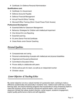 Page | 6
 Certificate 3 in Defence Personal Administration
Qualifications cont.
 Certificate 3 in Government
 Defence Accounts Payable
 Defence Financial Management
 Annual Fraud & Ethics Training
 Microsoft Office Training (Word / Excel/ Power Point/ Access)
Professional Development
 Essential Skills for Classroom Management
 Behaviour Strategies for Children with Intellectual Impairment
 One School On Line Reporting
 Essential Learning
 St Johns Senior First Aid Certificate
 Grass Roots Junior Soccer Coaching
Personal Qualities
 Compassionate and caring
 Personal understanding of people with intellectual and physical disabilities
 Organised and focused professional
 Committed to Education Ethos
 Proven ability to collaborate with peers
 Works well as part of a team, as well as an independent worker
 Christian values
Career Objective & Teaching Ethos
My career objective is to be a valued member of a productive team, working to make a
difference academically and personally in students’ lives. I believe each child has a unique
learning style, and require teaching programs that incorporate an array of teaching styles to
meet their physical, social, emotional, ethical and spiritual needs. I aim to provide a
classroom climate that values student direction, social support, academic engagement,
explicit quality performance criteria and self-regulation.
 