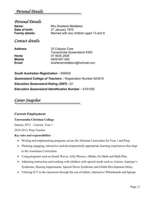 Page | 2
Personal Details
Personal Details
Name: Mrs Sharlene Middleton
Date of birth: 3rd
January 1975
Family details: Married with two children aged 13 and 9
Contact details:
Address 33 Calypso Cres
Toowoomba Queensland 4350
Home 07 4635 2926
Mobile 0409 847 945
Email sharlenemiddleton@hotmail.com
South Australian Registration – 609505
Queensland College of Teachers – Registration Number 823015
Education Queensland Rating (2007) –S1
Education Queensland Identification Number – 5191355
Career Snapshot
Current Employment
Toowoomba Christian College
January 2013 – Current: Year 1
2010-2013: Prep Teacher
Key roles and responsibilities
 Writing and implementing programs across the National Curriculum for Year 1 and Prep.
 Planning engaging, interactive and developmentally appropriate learning experiences that align
to the Australian Curriculum.
 Using programs such as Sound Waves, Jolly Phonics, iMaths, Go Math and Math Plus.
 Adjusting instruction and working with children with special needs such as Autism, Asperger’s
Syndrome, Hearing Impairments, Speech Down Syndrome and Global Development Delay.
 Utilizing ICT in the classroom through the use of tablets, Interactive Whiteboards and laptops.
 