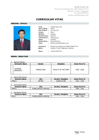 Hendri Susilo, Spt
Perum Griya Serpong Asri Blok Dahlia 3 No 4
Suradita, Cisauk Tangerang
Ph : 0818-07897811
hendri.susil05@yahoo.co.id
Page PAGE
1of 3
CURRICULUM VITAE
PERSONAL DETAILS
Name : Hendri Susilo, Spt
Place of Birth : Metro
Date of Birth : 16nd
Juli 1977
Gender : Male
Religion : Moslem
Marital Status: Married
Nationality &
Citizenship
: Indonesian &
Ethnic : Javanese
Mobile Phone : 0818-0789-7811
Email : Hendri.susilo05@yahoo.co.id
Permanent
Address
: Perum Griya Serpong AsriBlok Dahlia3 No4
Suradita, Cisauk Tangerang, Indonesia
Phone : +62818-0789-7811
FORMAL EDUCA TION
1. Bachelor Degree
University Name Faculty Discipline Dates From-To
DJUANDA
UNIVERSITY
AGRICULTURE FACULTY OF THE FARM 1996 - 2000
2. Senior High School
Institute Name City Faculty/ Discipline Dates From-To
SMKN 1 METRO AGRICULTURE 1993 - 1996
3. Junior High School
Institute Name City Faculty/ Discipline Dates From-To
SMPN 1 PURBOLINGGO-LAMPUNG 1990 - 1993
4. Elementary School
Institute Name City Faculty/ Discipline Dates From-To
SDN 1 PURBOLINGGO-LAMPUNG 1984 - 1990
 