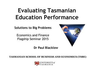 Evaluating Tasmanian
Education Performance
TASMANIAN SCHOOL OF BUSINESS AND ECONOMICS (TSBE)
Dr Paul Blacklow
Solutions to Big Problems
Economics and Finance
Flagship Seminar 2015
 