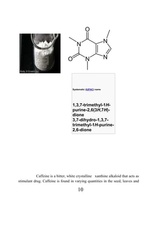10
Systematic (IUPAC) name
1,3,7-trimethyl-1H-
purine-2,6(3H,7H)-
dione
3,7-dihydro-1,3,7-
trimethyl-1H-purine-
2,6-dione
Caffeine is a bitter, white crystalline xanthine alkaloid that acts as
stimulant drug. Caffeine is found in varying quantities in the seed, leaves and
 