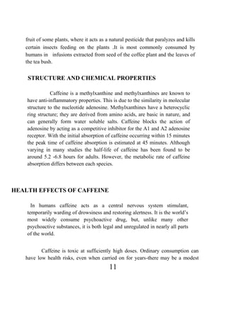 11
fruit of some plants, where it acts as a natural pesticide that paralyzes and kills
certain insects feeding on the plants .It is most commonly consumed by
humans in infusions extracted from seed of the coffee plant and the leaves of
the tea bush.
STRUCTURE AND CHEMICAL PROPERTIES
Caffeine is a methylxanthine and methylxanthines are known to
have anti-inflammatory properties. This is due to the similarity in molecular
structure to the nucleotide adenosine. Methylxanthines have a heterocyclic
ring structure; they are derived from amino acids, are basic in nature, and
can generally form water soluble salts. Caffeine blocks the action of
adenosine by acting as a competitive inhibitor for the A1 and A2 adenosine
receptor. With the initial absorption of caffeine occurring within 15 minutes
the peak time of caffeine absorption is estimated at 45 minutes. Although
varying in many studies the half-life of caffeine has been found to be
around 5.2 -6.8 hours for adults. However, the metabolic rate of caffeine
absorption differs between each species.
HEALTH EFFECTS OF CAFFEINE
In humans caffeine acts as a central nervous system stimulant,
temporarily warding of drowsiness and restoring alertness. It is the world’s
most widely consume psychoactive drug, but, unlike many other
psychoactive substances, it is both legal and unregulated in nearly all parts
of the world.
Caffeine is toxic at sufficiently high doses. Ordinary consumption can
have low health risks, even when carried on for years-there may be a modest
 