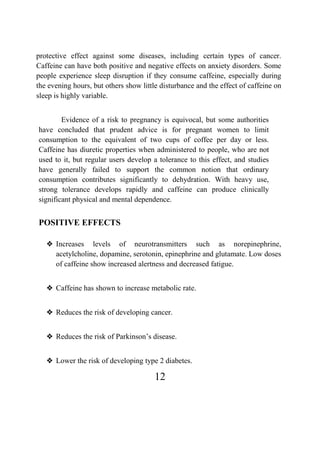 12
protective effect against some diseases, including certain types of cancer.
Caffeine can have both positive and negative effects on anxiety disorders. Some
people experience sleep disruption if they consume caffeine, especially during
the evening hours, but others show little disturbance and the effect of caffeine on
sleep is highly variable.
Evidence of a risk to pregnancy is equivocal, but some authorities
have concluded that prudent advice is for pregnant women to limit
consumption to the equivalent of two cups of coffee per day or less.
Caffeine has diuretic properties when administered to people, who are not
used to it, but regular users develop a tolerance to this effect, and studies
have generally failed to support the common notion that ordinary
consumption contributes significantly to dehydration. With heavy use,
strong tolerance develops rapidly and caffeine can produce clinically
significant physical and mental dependence.
POSITIVE EFFECTS
❖ Increases levels of neurotransmitters such as norepinephrine,
acetylcholine, dopamine, serotonin, epinephrine and glutamate. Low doses
of caffeine show increased alertness and decreased fatigue.
❖ Caffeine has shown to increase metabolic rate.
❖ Reduces the risk of developing cancer.
❖ Reduces the risk of Parkinson’s disease.
❖ Lower the risk of developing type 2 diabetes.
 