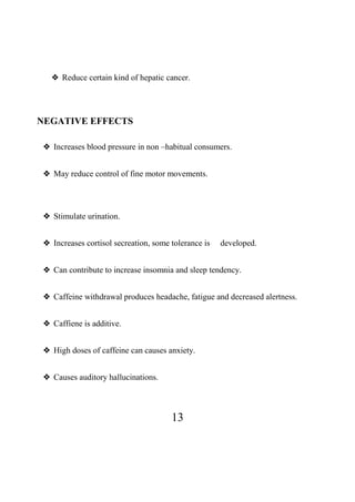 13
❖ Reduce certain kind of hepatic cancer.
NEGATIVE EFFECTS
❖ Increases blood pressure in non –habitual consumers.
❖ May reduce control of fine motor movements.
❖ Stimulate urination.
❖ Increases cortisol secreation, some tolerance is developed.
❖ Can contribute to increase insomnia and sleep tendency.
❖ Caffeine withdrawal produces headache, fatigue and decreased alertness.
❖ Caffiene is additive.
❖ High doses of caffeine can causes anxiety.
❖ Causes auditory hallucinations.
 