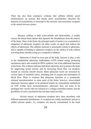 16
There has also been conclusive evidence that caffeine inhibits acetyl
cholinesterase, an enzyme that breaks down acetylcholine; therefore the
duration of acetylcholine is increased in the nicotinic and muscarinic receptors
in the central nervous system.
Because caffeine is both water-soluble and lipid-soluble, it readily
crosses the blood–brain barrier that separates the bloodstream from the interior
of the brain. Once in the brain, the principal mode of action is as a nonselective
antagonist of adenosine receptors (in other words, an agent that reduces the
effects of adenosine). The caffeine molecule is structurally similar to adenosine,
and is capable of binding to adenosine receptors on the surface of cells without
activating them, thereby acting as a competitive inhibitor.
Adenosine is found in every part of the body, because it plays a role
in the fundamental adenosine triphosphate (ATP) related energy producing
mechanism and is also needed for RNA synthesis, but it has additional functions
in the brain. The evidence indicates that brain adenosine acts to protect the brain
by suppressing neural activity and by increasing blood flow via receptors
located on vascular smooth muscle. Brain adenosine levels are increased by
various types of metabolic stress, including lack of oxygen and interruption of
blood flow. There is evidence that adenosine functions as a synoptically
released neurotransmitter in some parts of the brain; however, stress-related
adenosine increases appear to be produced mainly by extracellular metabolism
of ATP. Unlike most neurotransmitters, adenosine does not seem to be
packaged into vesicles that are released in a voltage-controlled manner, but the
possibility of such a mechanism has not been ruled out fully.
Several classes of adenosine receptors have been described, with
different anatomical distributions. A1 receptors are widely distributed, and act to
inhibit calcium uptake. A2A receptors are heavily concentrated in the basal
 