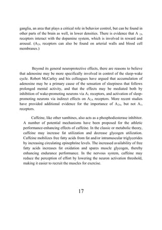 17
ganglia, an area that plays a critical role in behavior control, but can be found in
other parts of the brain as well, in lower densities. There is evidence that A 2A
receptors interact with the dopamine system, which is involved in reward and
arousal. (A2A receptors can also be found on arterial walls and blood cell
membranes.)
Beyond its general neuroprotective effects, there are reasons to believe
that adenosine may be more specifically involved in control of the sleep-wake
cycle. Robert McCarley and his colleagues have argued that accumulation of
adenosine may be a primary cause of the sensation of sleepiness that follows
prolonged mental activity, and that the effects may be mediated both by
inhibition of wake-promoting neurons via A1 receptors, and activation of sleep-
promoting neurons via indirect effects on A2A receptors. More recent studies
have provided additional evidence for the importance of A2A, but not A1,
receptors.
Caffeine, like other xanthines, also acts as a phosphodiesterase inhibitor.
A number of potential mechanisms have been proposed for the athletic
performance-enhancing effects of caffeine. In the classic or metabolic theory,
caffeine may increase fat utilization and decrease glycogen utilization.
Caffeine mobilizes free fatty acids from fat and/or intramuscular triglycerides
by increasing circulating epinephrine levels. The increased availability of free
fatty acids increases fat oxidation and spares muscle glycogen, thereby
enhancing endurance performance. In the nervous system, caffeine may
reduce the perception of effort by lowering the neuron activation threshold,
making it easier to recruit the muscles for exercise.
 