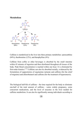 18
Metabolism
Caffeine is metabolized in the liver into three primary metabolites: paraxanthine
(84%), theobromine (12%), and theophylline (4%)
Caffeine from coffee or other beverages is absorbed by the small intestine
within 45 minutes of ingestion and then distributed throughout all tissues of the
body. Peak blood concentration is reached within one hour. It is eliminated by
first-order kinetics.[114]
Caffeine can also be absorbed rectally, evidenced by the
formulation of suppositories of ergotamine tartarate and caffeine (for the relief
of migraine) and chlorobutanol and caffeine (for the treatment of hyperemesis).
The biological half-life of caffeine – the time required for the body to eliminate
one-half of the total amount of caffeine – varies widely pregnancy, some
concurrent medications, and the level of enzymes in the liver needed for
caffeine metabolism. It can also be significantly among individuals according to
 