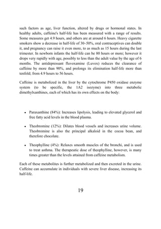 19
such factors as age, liver function, altered by drugs or hormonal states. In
healthy adults, caffeine's half-life has been measured with a range of results.
Some measures get 4.9 hours, and others are at around 6 hours. Heavy cigarette
smokers show a decrease in half-life of 30–50%, oral contraceptives can double
it, and pregnancy can raise it even more, to as much as 15 hours during the last
trimester. In newborn infants the half-life can be 80 hours or more; however it
drops very rapidly with age, possibly to less than the adult value by the age of 6
months. The antidepressant fluvoxamine (Luvox) reduces the clearance of
caffeine by more than 90%, and prolongs its elimination half-life more than
tenfold; from 4.9 hours to 56 hours.
Caffeine is metabolized in the liver by the cytochrome P450 oxidase enzyme
system (to be specific, the 1A2 isozyme) into three metabolic
dimethylxanthines, each of which has its own effects on the body:
● Paraxanthine (84%): Increases lipolysis, leading to elevated glycerol and
free fatty acid levels in the blood plasma.
● Theobromine (12%): Dilates blood vessels and increases urine volume.
Theobromine is also the principal alkaloid in the cocoa bean, and
therefore chocolate.
● Theophylline (4%): Relaxes smooth muscles of the bronchi, and is used
to treat asthma. The therapeutic dose of theophylline, however, is many
times greater than the levels attained from caffeine metabolism.
Each of these metabolites is further metabolized and then excreted in the urine.
Caffeine can accumulate in individuals with severe liver disease, increasing its
half-life.
 