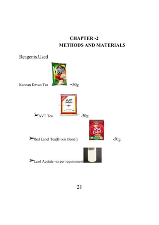 21
CHAPTER -2
METHODS AND MATERIALS
Reagents Used
Kannan Devan Tea -50g
➢AVT Tea -50g
➢Red Label Tea[Brook Bond ] -50g
➢Lead Acetate -as per requirement
 