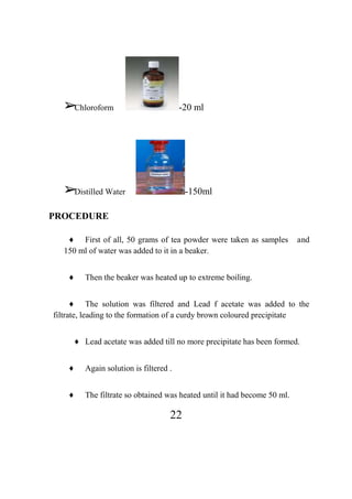 22
➢Chloroform -20 ml
➢Distilled Water -150ml
PROCEDURE
♦ First of all, 50 grams of tea powder were taken as samples and
150 ml of water was added to it in a beaker.
♦ Then the beaker was heated up to extreme boiling.
♦ The solution was filtered and Lead f acetate was added to the
filtrate, leading to the formation of a curdy brown coloured precipitate
♦ Lead acetate was added till no more precipitate has been formed.
♦ Again solution is filtered .
♦ The filtrate so obtained was heated until it had become 50 ml.
 