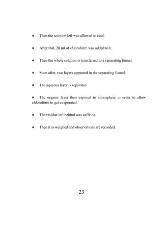 23
♦ Then the solution left was allowed to cool.
♦ After that, 20 ml of chloroform was added to it.
♦ Then the whole solution is transferred to a separating funnel.
♦ Soon after, two layers appeared in the separating funnel.
♦ The aqueous layer is separated.
♦ The organic layer then exposed to atmosphere in order to allow
chloroform to get evaporated.
♦ The residue left behind was caffeine.
♦ Then it is weighed and observations are recorded.
 