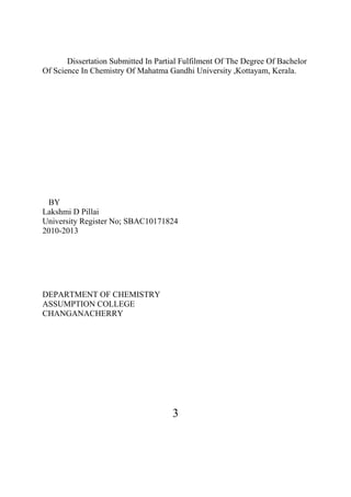 3
Dissertation Submitted In Partial Fulfilment Of The Degree Of Bachelor
Of Science In Chemistry Of Mahatma Gandhi University ,Kottayam, Kerala.
BY
Lakshmi D Pillai
University Register No; SBAC10171824
2010-2013
DEPARTMENT OF CHEMISTRY
ASSUMPTION COLLEGE
CHANGANACHERRY
 