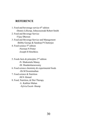 30
REFERENCE
1. Food and bevereage service 6th
edition
-Dennis Lillicrap, Johncousins& Robert Smith
2. Food and Beverage Service
-Vijay Dhawan
3 .Food and Beverage Service and Management
-Bobby George & Sandeep P Chatterjee
4. Food science 5th
edition
-Norman N Potter
-Joseph H Hotchkiss
5. Foods facts & principles 2nd
edition
-N. Shakuntala Manay
-M. Shadaksharaswamy
6. Food science chemistry & experimental foods
-Dr.M Swaminathan
7. Food science & Nutrition
-M.N Ahmed
8. Food, Nutrition, & Diet Therapy
-L. Kathlen Mahan
-Sylvia Escott -Stump
 