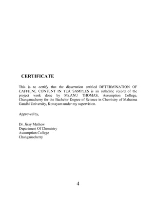 4
CERTIFICATE
This is to certify that the dissertation entitled DETERMINATION OF
CAFFIENE CONTENT IN TEA SAMPLES is an authentic record of the
project work done by Ms.ANU THOMAS, Assumption College,
Changanacherry for the Bachelor Degree of Science in Chemistry of Mahatma
Gandhi University, Kottayam under my supervision.
Approved by,
Dr. Jissy Mathew
Department Of Chemistry
Assumption College
Changanacherry
 