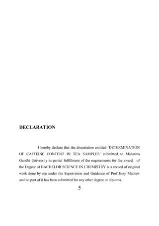 5
DECLARATION
I hereby declare that the dissertation entitled ‘DETERMINATION
OF CAFFEINE CONTENT IN TEA SAMPLES’ submitted to Mahatma
Gandhi University in partial fulfillment of the requirements for the award of
the Degree of BACHELOR SCIENCE IN CHEMISTRY is a record of original
work done by me under the Supervision and Guidance of Prof Jissy Mathew
and no part of it has been submitted for any other degree or diploma.
 