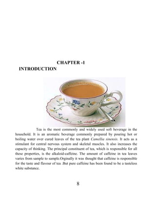 8
CHAPTER -1
INTRODUCTION
Tea is the most commonly and widely used soft beverage in the
household. It is an aromatic beverage commonly prepared by pouring hot or
boiling water over cured leaves of the tea plant Camellia sinensis. It acts as a
stimulant for central nervous system and skeletal muscles. It also increases the
capacity of thinking. The principal constituent of tea, which is responsible for all
these properties, is the alkaloid-caffeine. The amount of caffeine in tea leaves
varies from sample to sample.Orginally it was thought that caffeine is responsible
for the taste and flavour of tea .But pure caffeine has been found to be a tasteless
white substance.
 