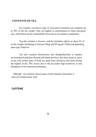 9
CONTENTS OF TEA
Tea contains catechins,a type of antioxidant.Catechins can comprise up
to 30% of the dry weight. They are highest in concentration in white and green
teas, while black tea has substantially fewer due to its oxidative preparation
Tea also contains L-theanine, and the stimulant caffeine at about 3% of
its dry weight, translating to between 30mg and 90 mg per 250ml cup depending
upon type, brand etc
Tea also contains theobromine and theophilline.Due to modern
environmental pollution fluoride and aluminum have also been found to occur
in tea, with certain types of brick tea made from old leaves and stems having
the highest levels. This occurs due to the tea plants high sensitivity to and
absorption of environmental pollutants.
Although tea contains various types of poly phenols and tannin, it
does not contain tannic acid.
CAFFEINE
 