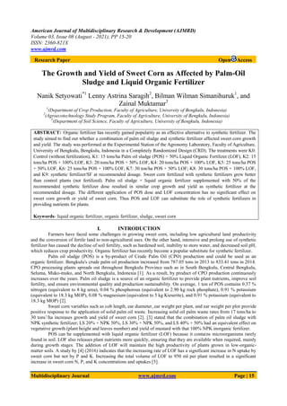 American Journal of Multidisciplinary Research & Development (AJMRD)
Volume 03, Issue 08 (August - 2021), PP 15-20
ISSN: 2360-821X
www.ajmrd.com
Multidisciplinary Journal www.ajmrd.com Page | 15
Research Paper Open Access
The Growth and Yield of Sweet Corn as Affected by Palm-Oil
Sludge and Liquid Organic Fertilizer
Nanik Setyowati*1
Lenny Astrina Saragih2
, Bilman Wilman Simanihuruk1
, and
Zainal Muktamar3
1
(Department of Crop Production, Faculty of Agriculture, University of Bengkulu, Indonesia)
2
(Agroecotechnology Study Program, Faculty of Agriculture, University of Bengkulu, Indonesia)
3
(Department of Soil Science, Faculty of Agriculture, University of Bengkulu, Indonesia)
ABSTRACT: Organic fertilizer has recently gained popularity as an effective alternative to synthetic fertilizer. The
study aimed to find out whether a combination of palm oil sludge and synthetic fertilizer affected sweet corn growth
and yield. The study was performed at the Experimental Station of the Agronomy Laboratory, Faculty of Agriculture,
University of Bengkulu, Bengkulu, Indonesia in a Completely Randomized Design (CRD). The treatments were K0:
Control (without fertilization), K1: 15 tons/ha Palm oil sludge (POS) + 50% Liquid Organic Fertilizer (LOF), K2: 15
tons/ha POS + 100% LOF, K3: 20 tons/ha POS + 50% LOF, K4: 20 tons/ha POS + 100% LOF, K5: 25 tons/ha POS
+ 50% LOF, K6: 25 tons/ha POS + 100% LOF, K7: 30 ton/ha POS + 50% LOF; K8: 30 tons/ha POS + 100% LOF,
and K9: synthetic fertilizer/SF at recommended dosage. Sweet corn fertilized with synthetic fertilizers grew better
than control plants (not fertilized). Palm oil sludge + liquid organic fertilizer supplemented with 50% of the
recommended synthetic fertilizer dose resulted in similar crop growth and yield as synthetic fertilizer at the
recommended dosage. The different application of POS dose and LOF concentration has no significant effect on
sweet corn growth or yield of sweet corn. Thus POS and LOF can substitute the role of synthetic fertilizers in
providing nutrients for plants.
Keywords- liquid organic fertilizer, organic fertilizer, sludge, sweet corn
I. INTRODUCTION
Farmers have faced some challenges in growing sweet corn, including low agricultural land productivity
and the conversion of fertile land to non-agricultural uses. On the other hand, intensive and prolong use of synthetic
fertilizer has caused the decline of soil fertility, such as hardened soil, inability to store water, and decreased soil pH,
which reduces crop productivity. Organic fertilizer has recently become a popular substitute for synthetic fertilizer.
Palm oil sludge (POS) is a by-product of Crude Palm Oil (CPO) production and could be used as an
organic fertilizer. Bengkulu's crude palm oil production increased from 787.05 tons in 2013 to 833.41 tons in 2014.
CPO processing plants spreads out throughout Bengkulu Province such as in South Bengkulu, Central Bengkulu,
Seluma, Muko-muko, and North Bengkulu, Indonesia [1]. As a result, by product of CPO production continuously
increases over the years. Palm oil sludge is a source of an organic fertilizer to provide plant nutrients, improve soil
fertility, and ensure environmental quality and production sustainability. On average, 1 ton of POS contains 0.37 %
nitrogen (equivalent to 8 kg urea), 0.04 % phosphorous (equivalent to 2.90 kg rock phosphate), 0.91 % potassium
(equivalent to 18.3 kg MOP), 0.08 % magnesium (equivalent to 5 kg Kieserite), and 0.91 % potassium (equivalent to
18.3 kg MOP) [2].
Sweet corn variables such as cob length, ear diameter, ear weight per plant, and ear weight per plot provide
positive response to the application of solid palm oil waste. Increasing solid oil palm waste rates from 17 tons/ha to
30 tons’/ha increases growth and yield of sweet corn [2]. [3] stated that the combination of palm oil sludge with
NPK synthetic fertilizer; LS 20% + NPK 50%, LS 30% + NPK 50%, and LS 40% + 50% had an equivalent effect on
vegetative growth (plant height and leaves number) and yield of mustard with that 100% NPK inorganic fertilizer.
POS can be supplemented with liquid organic fertilizer (LOF) because it contains microorganisms rarely
found in soil. LOF also releases plant nutrients more quickly, ensuring that they are available when required, mainly
during growth stages. The addition of LOF will maintain the high productivity of plants grown in low-organic-
matter soils. A study by [4] (2016) indicates that the increasing rate of LOF has a significant increase in N uptake by
sweet corn but not by P and K. Increasing the total volume of LOF to 950 ml per plant resulted in a significant
increase in sweet corn N, P, and K concentrations and uptakes [5].
 