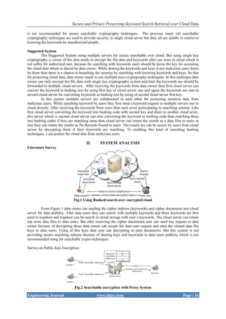 Secure and Privacy Preserving-Keyword Search Retrieval over Cloud Data
Engineering Journal www.iajer.com Page | 16
is not recommended for secure searchable cryptography techniques. The previous many old searchable
cryptography techniques are used to provide security in single cloud server but they all are unable to restrict to
knowing the keywords by unauthorized people.
Suggested System
The Suggested System using multiple servers for secure searchable over cloud. But using single key
cryptography is owner of the data needs to encrypt the file data and keywords after can store in cloud which is
not safety for authorized user, because for searching with keywords users should be know the key for accessing
the cloud data which is shared by data owner. While sharing the keywords and keys if any malicious users knew
by them then there is a chance to breaching the security by searching with knowing keywords and keys. So that
for protecting cloud data, data owner needs to use multiple keys cryptography techniques. In this technique data
owner can only encrypt the file data with single key cryptography system and later the keywords are should be
forwarded to multiple cloud servers. After receiving the keywords from data owner then first cloud server can
convert the keyword in hashing text by using first key of cloud server one and again the keywords are sent to
second cloud server for converting keywords as hashing text by using of second cloud server first key.
In this system multiple servers are collaborated to each other for protecting sensitive data from
malicious users. While searching keyword by users they first send a keyword request to multiple servers not to
cloud directly. After receiving the keywords from users then each sever participating in searching scheme. Like
first cloud server converting the keyword into hashing code with second key and share to another cloud sever,
this server which is second cloud server can also converting the keyword as hashing code then matching these
two hashing codes if they are matching same then cloud server can return the results as a data files to users or
else they can return the results as No Records Found to users. The results are can be access by users from cloud
server by decrypting them if their keywords are matching. To enabling this kind of searching hashing
techniques, I can protect the cloud data from malicious users.
II. SYSTEM ANALYSIS
Literature Survey
Fig.1 Using Ranked search over encrypted cloud
From Figure 1 data owner can sending the cipher indexes (keywords) and cipher documents into cloud
server for data arability. After data users they can search with multiple keywords and these keywords are first
send to trapdoor and trapdoor can be search in cloud storage with user’s keywords. The cloud server can return
top most data files to data users. But after receiving the cipher documents user can send key request to data
owner because of decrypting those data owner can accept the data user request and send the related data file
keys to data users. Using of this keys data user can decrypting as pain documents. But this system is not
providing secure searching scheme because of sharing keys and keywords to data users publicly which is not
recommended using for searchable crypto techniques.
Survey on Public-Key Encryption:
Fig.2 Searchable encryption with Proxy System
 